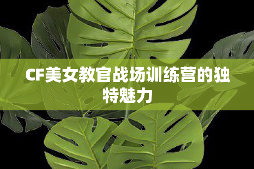 CF美女教官战场训练营的独特魅力