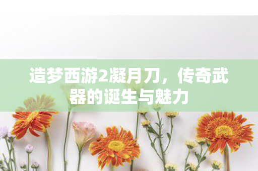 造梦西游2凝月刀，传奇武器的诞生与魅力