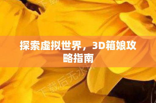 探索虚拟世界,3D箱娘攻略指南 探索虚拟世界,3D箱娘攻略指南