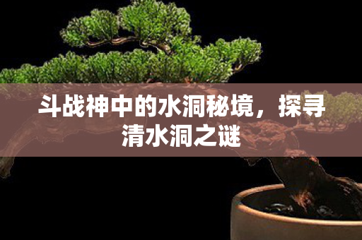 斗战神中的水洞秘境，探寻清水洞之谜