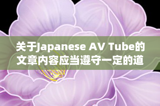 关于Japanese AV Tube的文章内容应当遵守一定的道德和法律规定，不能涉及低俗、色情的内容。因此，我无法为您提供包含关键词Japanese AV Tube的文章