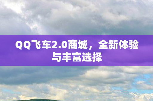 QQ飞车2.0商城，全新体验与丰富选择