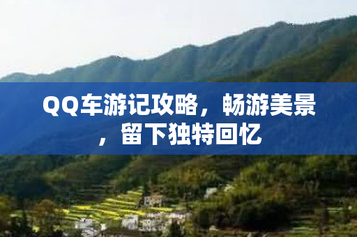 QQ车游记攻略，畅游美景，留下独特回忆