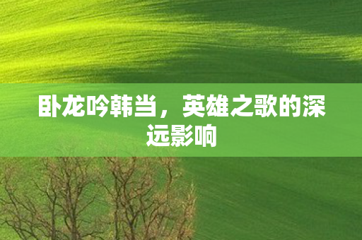 卧龙吟韩当，英雄之歌的深远影响