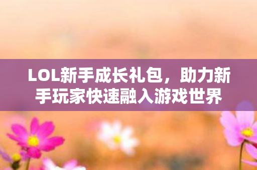 LOL新手成长礼包,助力新手玩家快速融入游戏世界 LOL新手成长礼包,助力新手玩家快速融入游戏世界