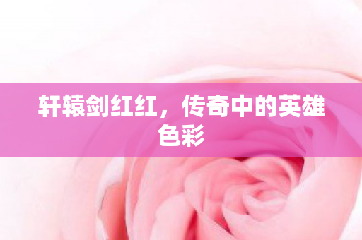 轩辕剑红红,传奇中的英雄色彩 轩辕剑红红,传奇中的英雄色彩