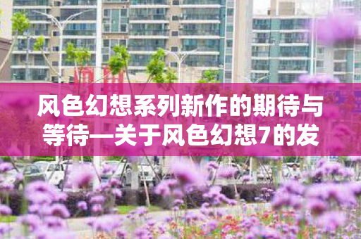 风色幻想系列新作的期待与等待—关于风色幻想7的发布时间