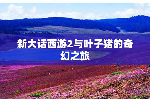 新大话西游2与叶子猪的奇幻之旅