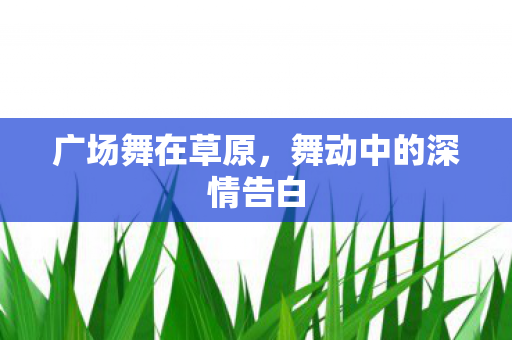 广场舞在草原,舞动中的深情告白 广场舞在草原,舞动中的深情告白