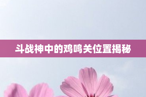 斗战神中的鸡鸣关位置揭秘