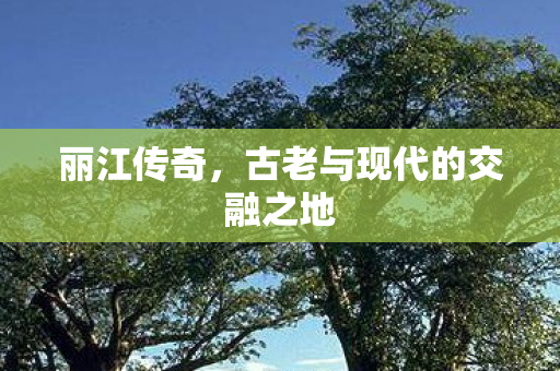 丽江传奇,古老与现代的交融之地 丽江传奇,古老与现代的交融之地