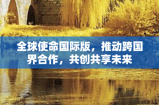 全球使命国际版,推动跨国界合作,共创共享未来 全球使命国际版,推动跨国界合作,共创共享未来