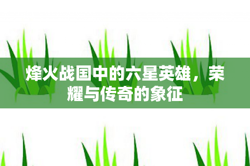 烽火战国中的六星英雄，荣耀与传奇的象征