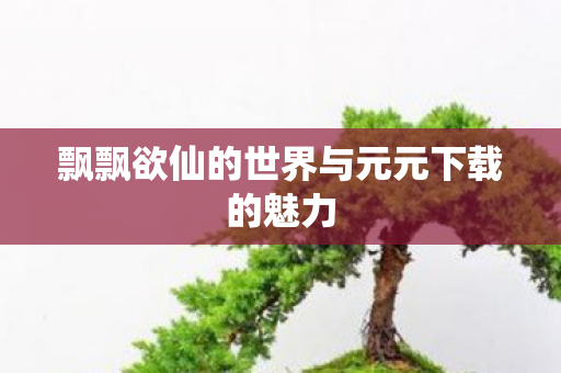 飘飘欲仙的世界与元元下载的魅力