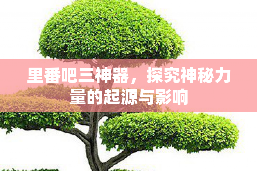 里番吧三神器，探究神秘力量的起源与影响