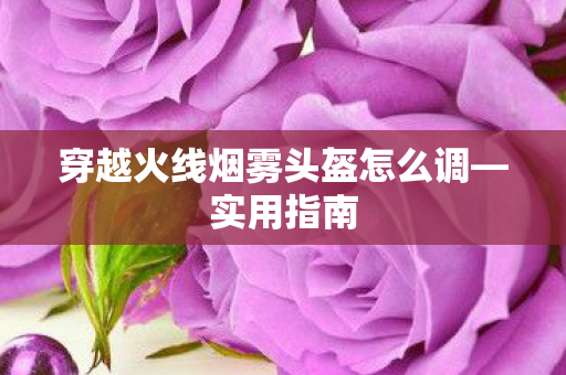 穿越火线烟雾头盔怎么调—实用指南