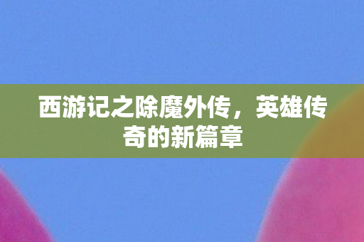 西游记之除魔外传,英雄传奇的新篇章 西游记之除魔外传,英雄传奇的新篇章