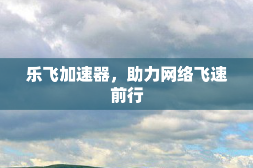 乐飞加速器，助力网络飞速前行