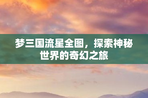 梦三国流星全图，探索神秘世界的奇幻之旅