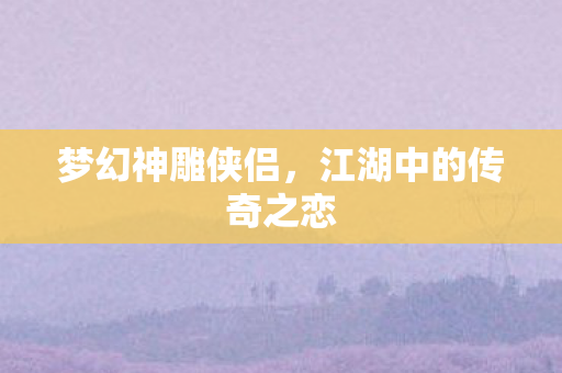 梦幻神雕侠侣,江湖中的传奇之恋 梦幻神雕侠侣,江湖中的传奇之恋