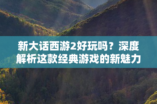 新大话西游2好玩吗？深度解析这款经典游戏的新魅力