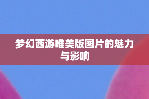 梦幻西游唯美版图片的魅力与影响 梦幻西游唯美版图片的魅力与影响