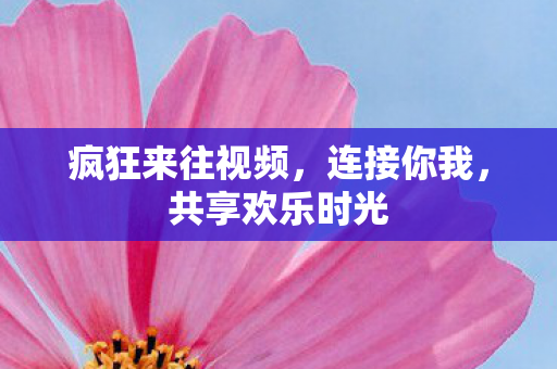 疯狂来往视频,连接你我,共享欢乐时光 疯狂来往视频,连接你我,共享欢乐时光