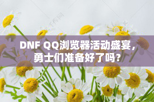 DNF QQ浏览器活动盛宴，勇士们准备好了吗？