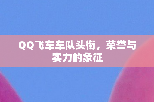 QQ飞车车队头衔，荣誉与实力的象征