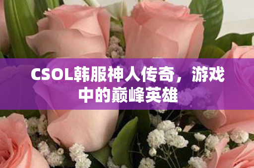 CSOL韩服神人传奇，游戏中的巅峰英雄