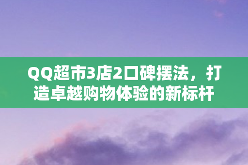 QQ超市3店2口碑摆法，打造卓越购物体验的新标杆