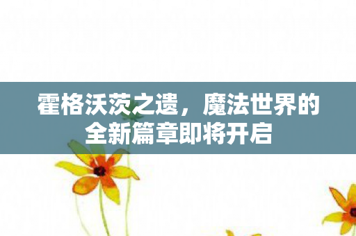 霍格沃茨之遗，魔法世界的全新篇章即将开启