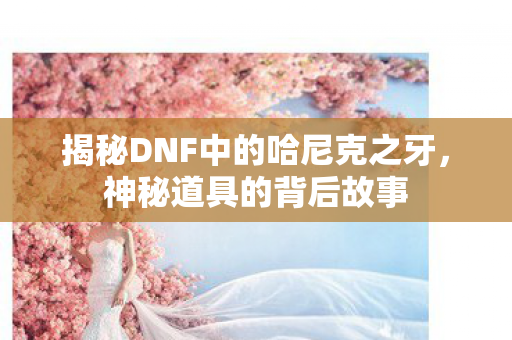 揭秘DNF中的哈尼克之牙，神秘道具的背后故事