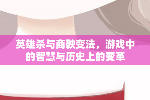英雄杀与商鞅变法，游戏中的智慧与历史上的变革
