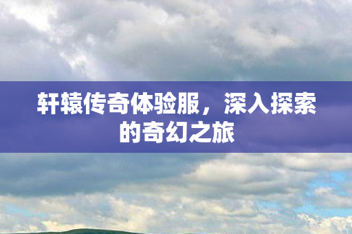 轩辕传奇体验服，深入探索的奇幻之旅