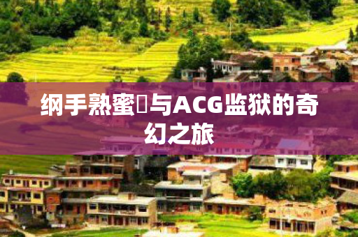 纲手熟蜜姫与ACG监狱的奇幻之旅 纲手熟蜜姫与ACG监狱的奇幻之旅