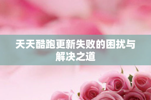 天天酷跑更新失败的困扰与解决之道