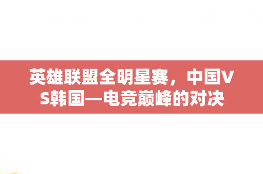 英雄联盟全明星赛,中国VS韩国—电竞巅峰的对决