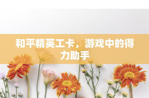 和平精英工卡，游戏中的得力助手