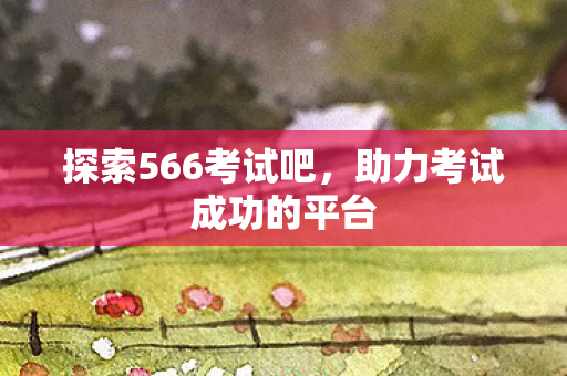 探索566考试吧，助力考试成功的平台