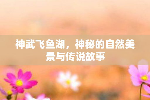神武飞鱼湖，神秘的自然美景与传说故事