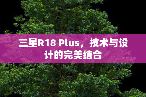 三星R18 Plus,技术与设计的完美结合 三星R18 Plus,技术与设计的完美结合