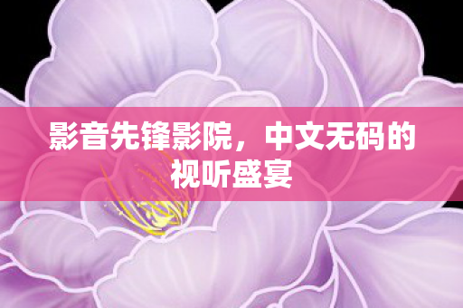 影音先锋影院,中文无码的视听盛宴 影音先锋影院,中文无码的视听盛宴