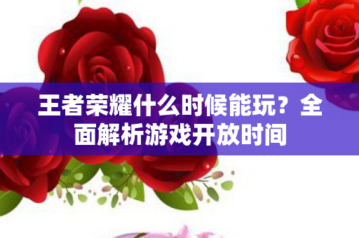 王者荣耀什么时候能玩?全面解析游戏开放时间 王者荣耀什么时候能玩?全面解析游戏开放时间