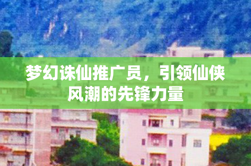 梦幻诛仙推广员，引领仙侠风潮的先锋力量