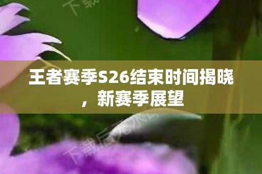 王者赛季S26结束时间揭晓，新赛季展望