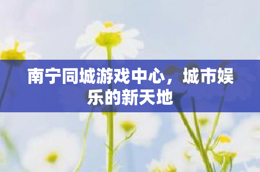 南宁同城游戏中心,城市娱乐的新天地 南宁同城游戏中心,城市娱乐的新天地