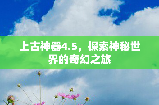 上古神器4.5,探索神秘世界的奇幻之旅 上古神器4.5,探索神秘世界的奇幻之旅