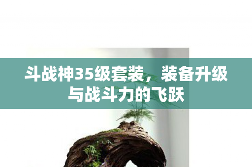 斗战神35级套装,装备升级与战斗力的飞跃 斗战神35级套装,装备升级与战斗力的飞跃