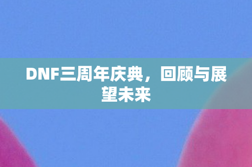 DNF三周年庆典，回顾与展望未来